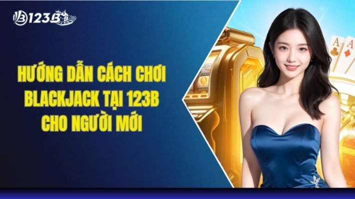 Hướng Dẫn Cách Chơi Blackjack Tại 123B Cho Người Mới
